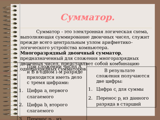 Сумматор.  Сумматор - это электронная логическая схема, выполняющая суммирование двоичных чисел, служит прежде всего центральным узлом арифметико-логического устройства компьютера. Многоразрядный двоичный сумматор , предназначенный для сложения многоразрядных двоичных чисел, представляет собой комбинацию одноразрядных сумматоров.  При сложении чисел А и В в одном i -м разряде приходится иметь дело с тремя цифрами: Цифра а i  первого слагаемого Цифра b i  второго слагаемого Перенос р i -1  из младшего разряда   В результате сложения получаются две цифры: Цифра с i  для суммы Перенос р i  из данного разряда в старший 