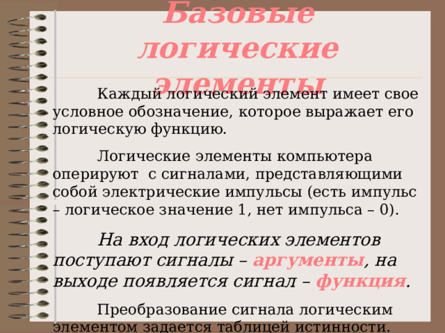 Базовые логические элементы  Каждый логический элемент имеет свое условное обозначение, которое выражает его логическую функцию.  Логические элементы компьютера оперируют с сигналами, представляющими собой электрические импульсы (есть импульс – логическое значение 1, нет импульса – 0).  На вход логических элементов поступают сигналы – аргументы , на выходе появляется сигнал – функция .  Преобразование сигнала логическим элементом задается таблицей истинности. 