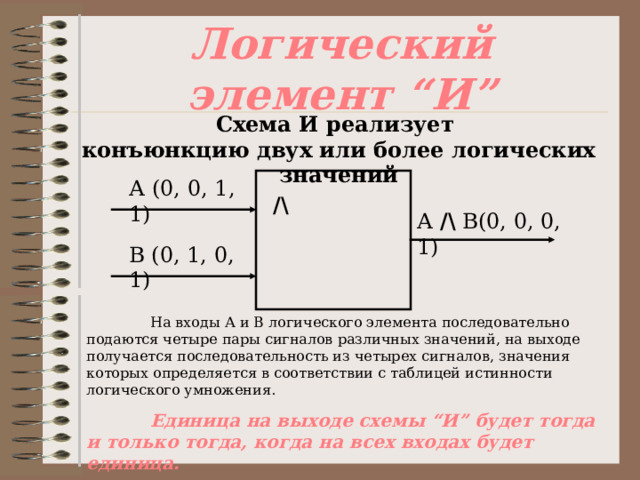 Логический элемент “ И ” Схема И реализует  конъюнкцию двух или более логических значений А (0, 0, 1, 1) /\ А /\ В(0, 0, 0, 1) В (0, 1, 0, 1)  На входы А и В логического элемента последовательно подаются четыре пары сигналов различных значений, на выходе получается последовательность из четырех сигналов, значения которых определяется в соответствии с таблицей истинности логического умножения.  Единица на выходе схемы “ И ” будет тогда и только тогда, когда на всех входах будет единица. 