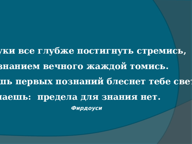 Науки все глубже постигнуть стремись,   Познанием вечного жаждой томись.   Лишь первых познаний блеснет тебе свет,   Узнаешь: предела для знания нет.   Фирдоуси   