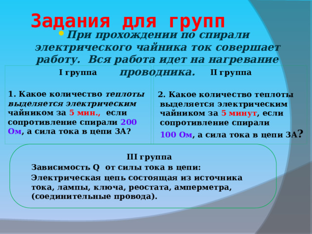  Задания для групп При прохождении по спирали электрического чайника ток совершает работу. Вся работа идет на нагревание проводника. I группа II группа   1. Какое количество теплоты выделяется электрическим чайником за 5 мин., если сопротивление спирали 200 Ом , а сила тока в цепи 3А? 2. Какое количество теплоты выделяется электрическим чайником за 5 минут , если сопротивление спирали 100 Ом , а сила тока в цепи 3А ? III группа Зависимость Q от силы тока в цепи: Электрическая цепь состоящая из источника тока, лампы, ключа, реостата, амперметра, (соединительные провода).  10 