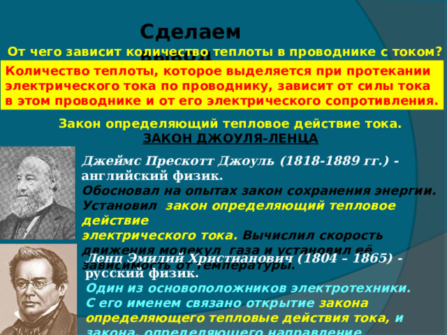 Сделаем вывод От чего зависит количество теплоты в проводнике с током? Количество теплоты, которое выделяется при протекании электрического тока по проводнику, зависит от силы тока в этом проводнике и от его электрического сопротивления. Закон определяющий тепловое действие тока. ЗАКОН ДЖОУЛЯ-ЛЕНЦА Джеймс Прескотт Джоуль (1818-1889 гг.) - английский физик. Обосновал на опытах закон сохранения энергии. Установил закон определяющий тепловое действие электрического тока. Вычислил скорость движения молекул газа и установил её зависимость от температуры. Ленц Эмилий Христианович (1804 – 1865) - русский физик. Один из основоположников электротехники. С его именем связано открытие закона определяющего тепловые действия тока, и закона, определяющего направление индукционного тока. 