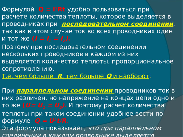 Формулой   Q = I 2 Rt   удобно пользоваться при расчете количества теплоты, которое выделяется в проводниках при последовательном соединении , так как в этом случае ток во всех проводниках один и тот же ( I = I 1  = I 2 ).   Поэтому при последовательном соединении нескольких проводников в каждом из них выделяется количество теплоты, пропорциональное сопротивлению.  Т.е. чем больше R , тем больше  Q  и наоборот .    При  параллельном соединении проводников ток в них различен, но напряжение на концах цепи одно и то же ( U= U 1  = U 2 ). И поэтому расчет количества теплоты при таком соединении удобнее вести по формуле Q = U 2 t/R . Эта формула показывает,  что при параллельном соединении в каждом проводнике выделяется количество теплоты, обратно пропорциональное сопротивлению, Т. е. чем больше R, тем меньше Q . 