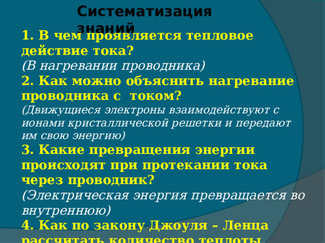 Систематизация знаний 1. В чем проявляется тепловое действие тока? (В нагревании проводника) 2. Как можно объяснить нагревание проводника с током? (Движущиеся электроны взаимодействуют с ионами кристаллической решетки и передают им свою энергию) 3. Какие превращения энергии происходят при протекании тока через проводник? (Электрическая энергия превращается во внутреннюю) 4. Как по закону Джоуля – Ленца рассчитать количество теплоты, выделяемое в проводнике?  (Q=I²Rt) 