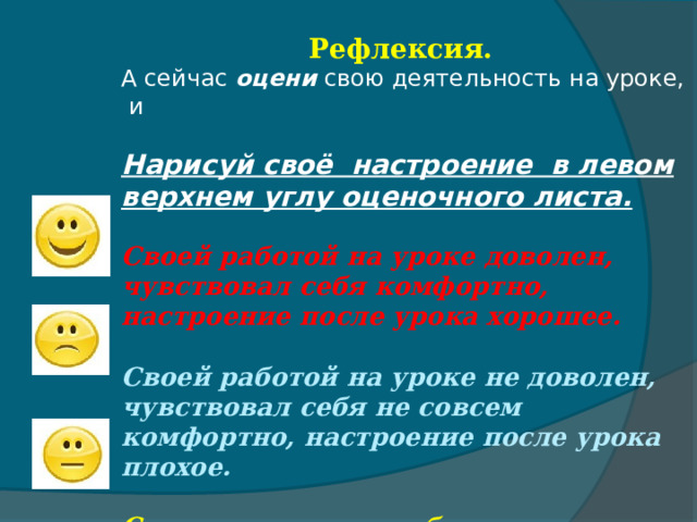 Рефлексия. А сейчас оцени свою деятельность на уроке, и  Нарисуй своё настроение в левом верхнем углу оценочного листа. Своей работой на уроке доволен, чувствовал себя комфортно, настроение после урока хорошее. Своей работой на уроке не доволен, чувствовал себя не совсем комфортно, настроение после урока плохое.  Состояние на уроке безразличное, урок никак не изменил моего эмоционального состояния и настроения. 