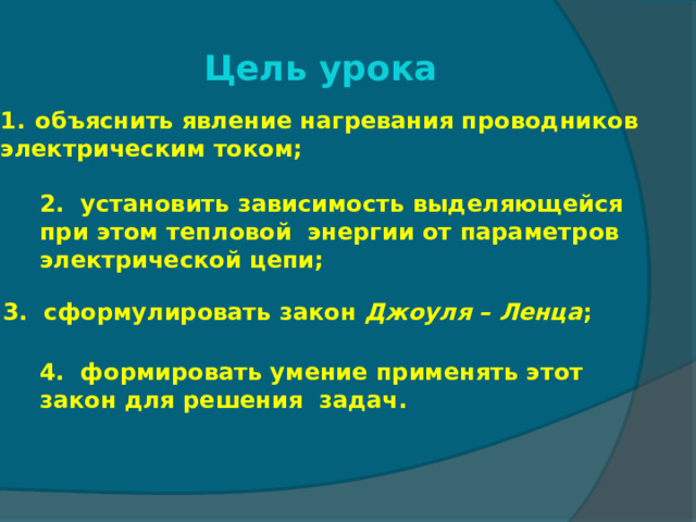Цель урока объяснить явление нагревания проводников электрическим током; 2. установить зависимость выделяющейся при этом тепловой энергии от параметров электрической цепи; 3. сформулировать закон Джоуля – Ленца ; 4. формировать умение применять этот закон для решения задач. 