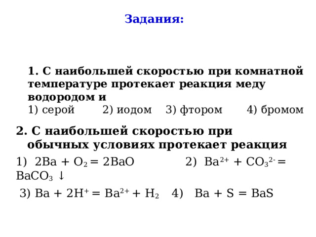 Задания:   1. С наибольшей скоростью при комнатной температуре протекает реакция меду водородом и  1) серой 2) иодом 3) фтором 4) бромом 2. С наибольшей скоростью при обычных условиях протекает реакция 1) 2Ba + O 2 = 2BaO 2) Ba 2+ + CO 3 2- = BaCO 3 ↓  3) Ba + 2H + = Ba 2+ + H 2 4) Ba + S = BaS 