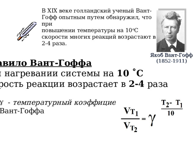 В XIX веке голландский ученый Вант-Гофф опытным путем обнаружил, что при повышении температуры на 10 о С скорости многих реакций возрастают в 2-4 раза.   Якоб Вант-Гофф  (1852-1911) Правило Вант-Гоффа При нагревании системы на 10 ˚С  скорость реакции возрастает в 2-4 раза  - температурный коэффициент  Вант-Гоффа 