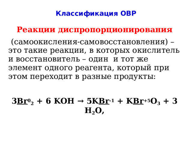 Классификация ОВР Реакции диспропорционирования  (самоокисления-самовосстановления) – это такие реакции, в которых окислитель и восстановитель – один и тот же элемент одного реагента, который при этом переходит в разные продукты:  3 Br 0 2 + 6 KOH → 5K Br -1 + K Br +5 O 3 + 3 H 2 O, 