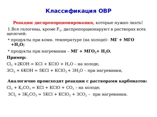 Классификация ОВР Реакции диспропорционирования, которые нужно знать! 1.Все галогены, кроме F 2 , диспропорционируют в растворах всех щелочей: продукты при комн. температуре (на холоде)– МГ + МГО +Н 2 О; продукты при нагревании – МГ + МГО 3 + Н 2 О. Пример: Cl 2 +2KOH = KCl + KClO + H 2 O – на холоде, 3Cl 2 + 6KOH = 5KCl + KClO 3 + 3H 2 O – при нагревании, Аналогично происходят реакции с растворами карбонатов: Cl 2 + K 2 CO 3 = KCl + KClO + CO 2 – на холоде,  3Cl 2 + 3K 2 CO 3 = 5KCl + KClO 3 + 3CO 2 – при нагревании. 