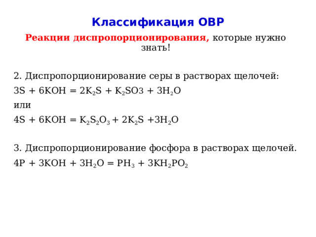Классификация ОВР Реакции диспропорционирования, которые нужно знать! 2. Диспропорционирование серы в растворах щелочей: 3S + 6KOH = 2K 2 S + K 2 SO 3 + 3H 2 O или 4S + 6KOH = K 2 S 2 O 3 + 2K 2 S +3H 2 O 3. Диспропорционирование фосфора в растворах щелочей. 4P + 3KOH + 3H 2 O = PH 3 + 3KH 2 PO 2   