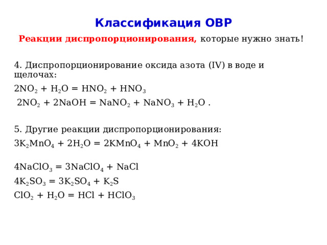 Классификация ОВР Реакции диспропорционирования, которые нужно знать! 4. Диспропорционирование оксида азота (IV) в воде и щелочах: 2NO 2 + H 2 O = HNO 2 + HNO 3   2NO 2 + 2NaOH = NaNO 2 + NaNO 3 + H 2 O . 5. Другие реакции диспропорционирования: 3K 2 MnO 4 + 2H 2 O = 2KMnO 4 + MnO 2 + 4KOH 4NaClO 3 = 3NaClO 4 + NaCl 4K 2 SO 3 = 3K 2 SO 4 + K 2 S ClO 2 + H 2 O = HCl + HClO 3  
