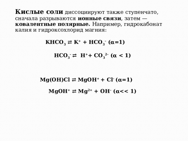 Кислые соли диссоциируют также ступенчато, сначала разрываются  ионные связи , затем — ковалентные полярные. Например, гидрокабонат калия и гидроксохлорид магния: KHCO 3 ⇄ K + + HCO 3 –  (α=1)         HCO 3 –  ⇄ H + + CO 3 2–  (α        Mg(OH)Cl ⇄ MgOH + + Cl –  (α=1)       MgOH + ⇄ Mg 2+ + OH –  (α  