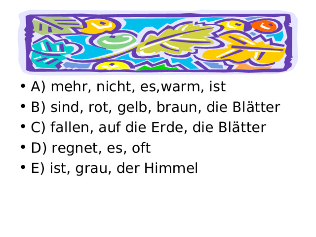 Bilde S ä tze. A) mehr, nicht, es,warm, ist B) sind, rot, gelb, braun, die Bl ä tter C) fallen, auf die Erde, die Bl ä tter D) regnet, es, oft E) ist, grau, der Himmel 