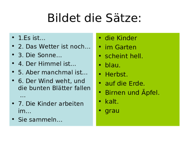 Bildet die S ä tze: 1.Es ist… 2. Das Wetter ist noch… 3. Die Sonne… 4. Der Himmel ist… 5. Aber manchmal ist… 6. Der Wind weht, und die bunten Bl ä tter fallen … 7. Die Kinder  arbeiten im… Sie sammeln… die Kinder im Garten scheint hell. blau. Herbst. auf die Erde. Birnen und Ăpfel. kalt. grau  