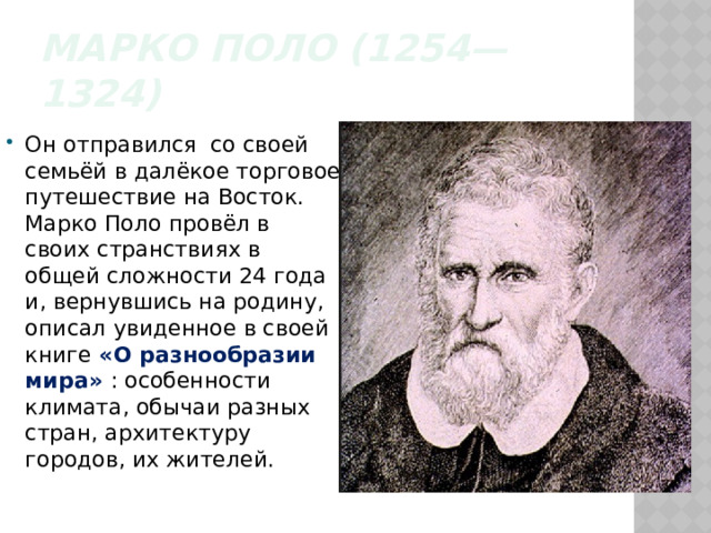 Марко Поло (1254—1324) Он отправился со своей семьёй в далёкое торговое путешествие на Восток. Марко Поло провёл в своих странствиях в общей сложности 24 года и, вернувшись на родину, описал увиденное в своей книге «О разнообразии мира» : особенности климата, обычаи разных стран, архитектуру городов, их жителей. 