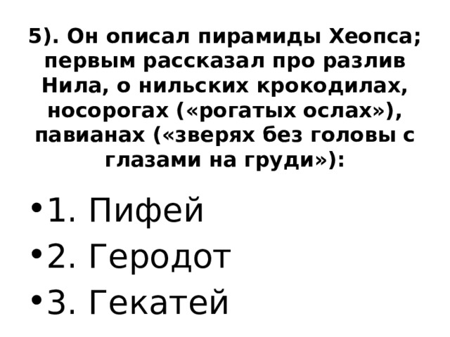 5). Он описал пирамиды Хеопса; первым рассказал про разлив Нила, о нильских крокодилах, носорогах («рогатых ослах»), павианах («зверях без головы с глазами на груди»):   1. Пифей 2. Геродот 3. Гекатей 