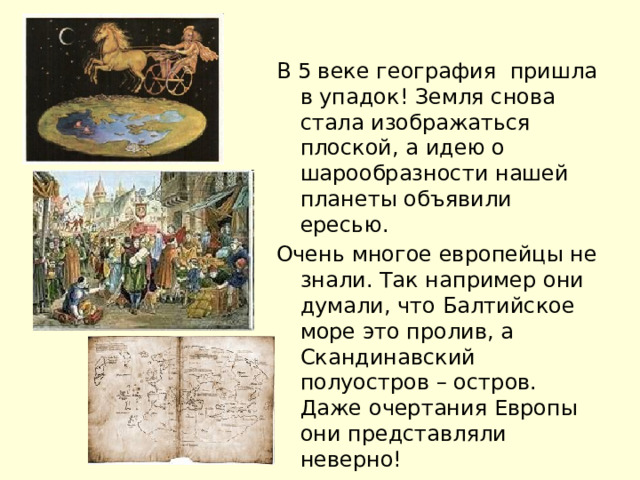 В 5 веке география пришла в упадок! Земля снова стала изображаться плоской, а идею о шарообразности нашей планеты объявили ересью. Очень многое европейцы не знали. Так например они думали, что Балтийское море это пролив, а Скандинавский полуостров – остров. Даже очертания Европы они представляли неверно! 