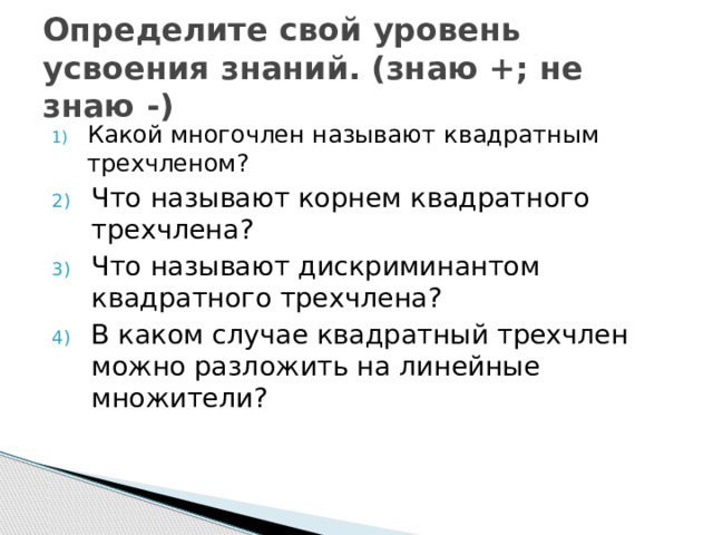 Определите свой уровень усвоения знаний. (знаю +; не знаю -) Какой многочлен называют квадратным трехчленом? Что называют корнем квадратного трехчлена? Что называют дискриминантом квадратного трехчлена? В каком случае квадратный трехчлен можно разложить на линейные множители? 