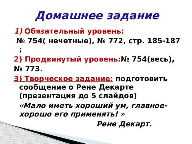 Домашнее задание 1)  Обязательный уровень: № 754( нечетные), № 772, стр. 185-187 ; 2)  Продвинутый уровень: № 754(весь), № 773. 3)  Творческое задание: подготовить сообщение о Рене Декарте (презентация до 5 слайдов)  « Мало иметь хороший ум, главное- хорошо его применять! »  Рене Декарт. 