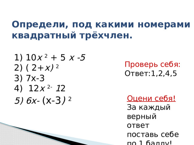 Определи, под какими номерами квадратный трёхчлен.  1 ) 10 х 2  + 5 х -5    2) ( 2+ х) 2  3) 7х-3   4)   12 х 2-  1 2   5) 6х- (х-3 ) 2 Проверь себя: Ответ:1,2,4,5 Оцени себя! За каждый верный ответ поставь себе по 1 баллу! 