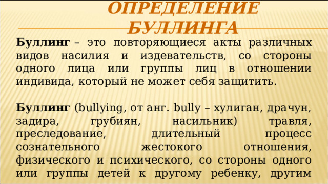 Определение буллинга Буллинг  – это повторяющиеся акты различных видов насилия и издевательств, со стороны одного лица или группы лиц в отношении индивида, который не может себя защитить.  Буллинг (bullying, от анг. bully – хулиган, драчун, задира, грубиян, насильник) травля, преследование, длительный процесс сознательного жестокого отношения, физического и психического, со стороны одного или группы детей к другому ребенку, другим детям  