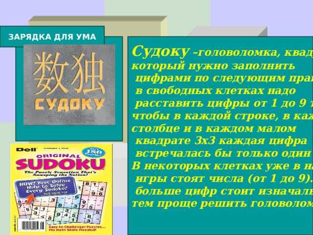 ЗАРЯДКА ДЛЯ УМА Судоку –головоломка, квадрат 9x9, который нужно заполнить  цифрами по следующим правилам:  в свободных клетках надо  расставить цифры от 1 до 9 так, чтобы в каждой строке, в каждом столбце и в каждом малом  квадрате 3x3 каждая цифра  встречалась бы только один раз.  В некоторых клетках уже в начале  игры стоят числа (от 1 до 9). Чем  больше цифр стоит изначально, тем проще решить головоломку.