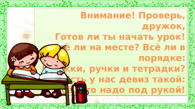 Внимание! Проверь, дружок, Готов ли ты начать урок! Всё ли на месте? Всё ли в порядке: Книжки, ручки и тетрадки? Есть у нас девиз такой: Всё, что надо под рукой! 1. Оргмомент.