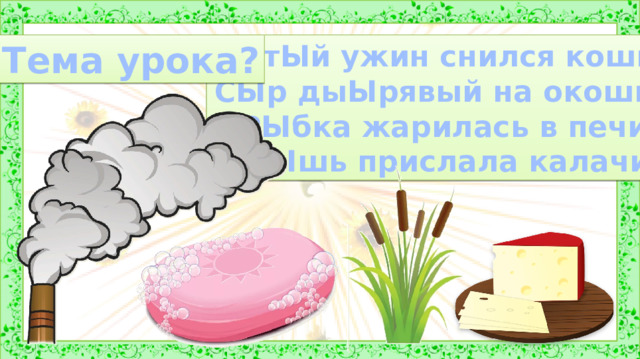 СЫтЫй ужин снился кошке: Тема урока? СЫр дыЫрявый на окошке, РЫбка жарилась в печи, МЫшь прислала калачи. 3. Сообщение темы и цели урока. Произнесем слово  с ы р, дым, мыло, камыш.   Понаблюдаем за звуком [ы]. Мы можем растянуть этот звук, произнеся слова  протяжно. Голос проходит свободно, не встречает преград, этот звук –  гласный . Особенностью звука [ы] является то, что он может стоять только после твердых согласных звуков.