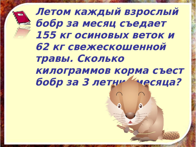 Летом каждый взрослый бобр за месяц съедает 155 кг осиновых веток и 62 кг свежескошенной травы. Сколько килограммов корма съест бобр за 3 летних месяца? 