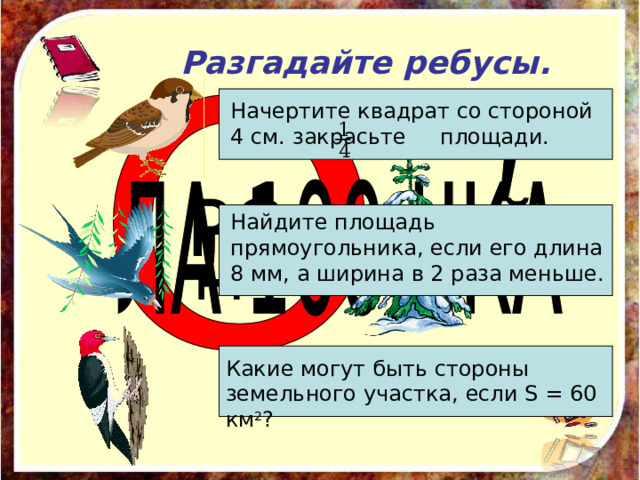 Разгадайте ребусы. Начертите квадрат со стороной 4 см. закрасьте площади. Найдите площадь прямоугольника, если его длина 8 мм, а ширина в 2 раза меньше. Какие могут быть стороны земельного участка, если S  = 60 км 2 ? 