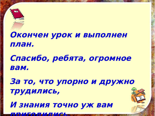 Окончен урок и выполнен план. Спасибо, ребята, огромное вам. За то, что упорно и дружно трудились, И знания точно уж вам пригодились. 