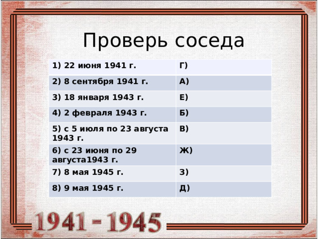 Проверь соседа 1) 22 июня 1941 г. Г) 2) 8 сентября 1941 г. А) 3) 18 января 1943 г. Е) 4) 2 февраля 1943 г. Б) 5) с 5 июля по 23 августа 1943 г. В) 6) с 23 июня по 29 августа1943 г. Ж) 7) 8 мая 1945 г. З) 8) 9 мая 1945 г. Д) 