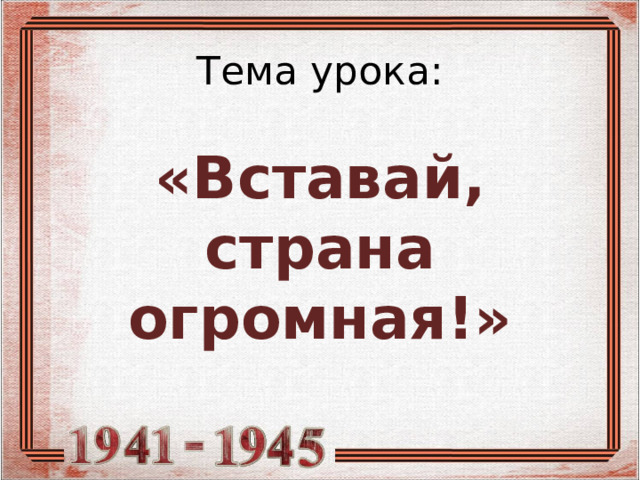 Тема урока:   «Вставай, страна огромная!» 