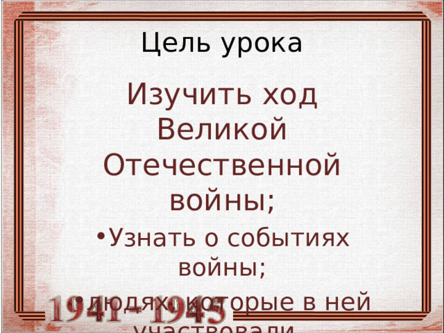 Цель урока Изучить ход Великой Отечественной войны; Узнать о событиях войны; людях, которые в ней участвовали. 