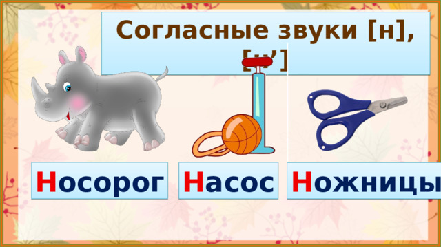 Согласные звуки [н], [н’] Тема урока? 3. Сообщение темы и цели урока. Во время произношения звука  [н]  язык кончиком упирается в зубы и закрывает проход для воздуха. Из-за этого он не может легко и спокойно произнестись, получается шум. Значит, звук  [н]  –  согласный . Н осорог Н асос Н ожницы