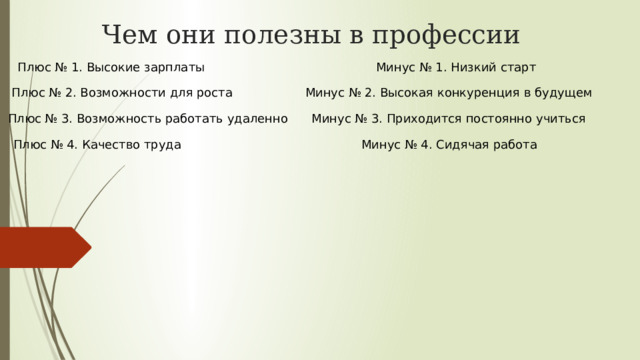 Чем они полезны в профессии Плюс № 1. Высокие зарплаты Минус № 1. Низкий старт Плюс № 2. Возможности для роста Минус № 2. Высокая конкуренция в будущем Плюс № 3. Возможность работать удаленно Минус № 3. Приходится постоянно учиться Плюс № 4. Качество труда Минус № 4. Сидячая работа 