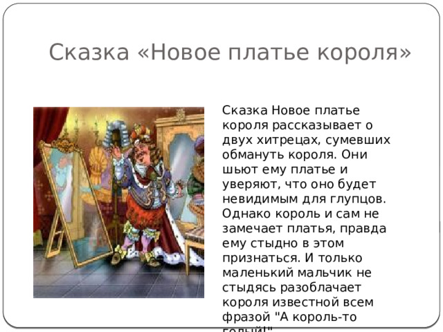 Сказка «Новое платье короля» Сказка Новое платье короля рассказывает о двух хитрецах, сумевших обмануть короля. Они шьют ему платье и уверяют, что оно будет невидимым для глупцов. Однако король и сам не замечает платья, правда ему стыдно в этом признаться. И только маленький мальчик не стыдясь разоблачает короля известной всем фразой 