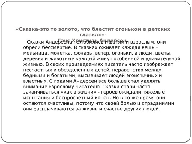    «Сказка-это то золото, что блестит огоньком в детских глазках»-  Ганс Христиан Андерсон.     Сказки Андерсена полюбились и детям и взрослым, они обрели бессмертие. В сказках оживает каждая вещь – мельница, монетка, фонарь, ветер, огоньки, а люди, цветы, деревья и животные каждый живут особенной и удивительной жизнью. В своих произведениях писатель часто изображает несчастных и обездоленных детей, неравенство между бедными и богатыми, высмеивает людей эгоистичных и властных. С годами Андерсен все больше стал уделять внимание взрослому читателю. Сказки стали часто заканчиваться «как в жизни» - героев ожидали тяжелые испытания и беспросветный конец. Но в то же время они остаются счастливы, потому что своей болью и страданиями они расплачиваются за жизнь и счастье других людей.    