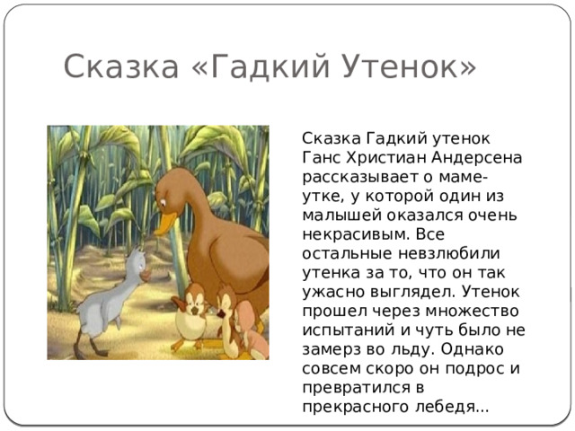 Сказка «Гадкий Утенок» Сказка Гадкий утенок Ганс Христиан Андерсена рассказывает о маме-утке, у которой один из малышей оказался очень некрасивым. Все остальные невзлюбили утенка за то, что он так ужасно выглядел. Утенок прошел через множество испытаний и чуть было не замерз во льду. Однако совсем скоро он подрос и превратился в прекрасного лебедя... 