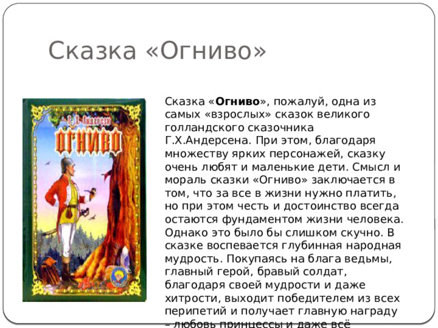 Сказка «Огниво» Сказка « Огниво », пожалуй, одна из самых «взрослых» сказок великого голландского сказочника Г.Х.Андерсена. При этом, благодаря множеству ярких персонажей, сказку очень любят и маленькие дети. Смысл и мораль сказки «Огниво» заключается в том, что за все в жизни нужно платить, но при этом честь и достоинство всегда остаются фундаментом жизни человека. Однако это было бы слишком скучно. В сказке воспевается глубинная народная мудрость. Покупаясь на блага ведьмы, главный герой, бравый солдат, благодаря своей мудрости и даже хитрости, выходит победителем из всех перипетий и получает главную награду – любовь принцессы и даже всё королевство. 