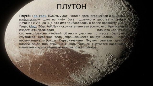 плутон Плуто́н  ( др.-греч.  Πλούτωv  лат.   Pluto ) в  древнегреческой  и  римской   мифологии  — одно из имён бога подземного царства и смерти. Начиная с V в. до н. э. это имя прибавлялось к более древнему имени Гадес ( Аид , ᾍδης  Hā́idēs ) и окончательно вытеснило его. Крупнейшая известная карликовая планета Солнечной системы, транснептуновый объект и десятое по массе (без учёта спутников) небесное тело, обращающееся вокруг Солнца — после восьми планет и Эриды . Первоначально Плутон считали девятой классической планетой, но с 2006 года он считается карликовой планетой и крупнейшим объектом пояса Койпера. 