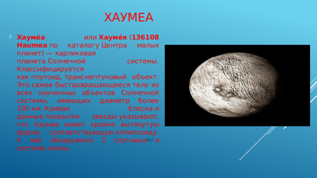 Хаумеа Хауме́а  или  Хауме́я  ( 136108 Haumea  по каталогу Центра малых планет) — карликовая планета Солнечной системы. Классифицируется как плутоид, транснептуновый объект. Это самое быстровращающееся тело из всех изученных объектов Солнечной системы, имеющих диаметр более 100 км. Кривая блеска и данные покрытия звезды указывают, что Хаумеа имеет крайне вытянутую форму, соответствующую эллипсоиду. У неё обнаружено 2 спутника [⇨]  и система колец. 