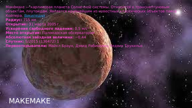 Маке́маке — карликовая планета Солнечной системы. Относится к транснептуновым объектам, плутоидам. Является крупнейшим из известных классических объектов пояса Койпера.  Википедия Радиус:  715 км Открытие:  31 марта 2005 г. Ускорение свободного падения:  0,5 м/с² Место открытия:  Паломарская обсерватория Абсолютная звёздная величина:  −0,44 Спутник:  S/2015 (136472) 1 Первооткрыватели:  Майкл Браун, Дэвид Рабиновиц Чедвик Трухильо Макемаке  