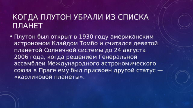 Когда Плутон убрали из списка планет Плутон был открыт в 1930 году американским астрономом Клайдом Томбо и считался девятой планетой Солнечной системы до 24 августа 2006 года, когда решением Генеральной ассамблеи Международного астрономического союза в Праге ему был присвоен другой статус — «карликовой планеты». 