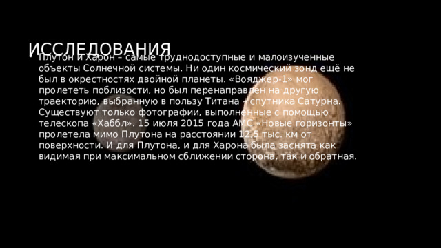 Исследования Плутон и Харон – самые труднодоступные и малоизученные объекты Солнечной системы. Ни один космический зонд ещё не был в окрестностях двойной планеты. «Вояджер-1» мог пролететь поблизости, но был перенаправлен на другую траекторию, выбранную в пользу Титана – спутника Сатурна. Существуют только фотографии, выполненные с помощью телескопа «Хаббл». 15 июля 2015 года АМС «Новые горизонты» пролетела мимо Плутона на расстоянии 12,5 тыс. км от поверхности. И для Плутона, и для Харона была заснята как видимая при максимальном сближении сторона, так и обратная. 