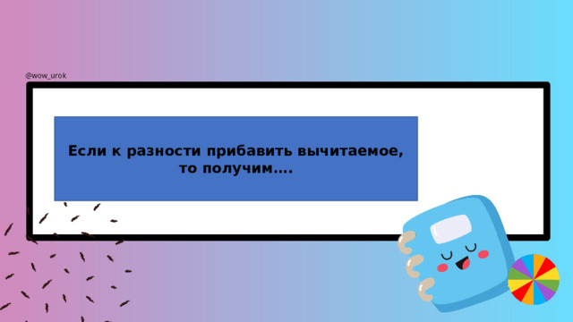 Если к разности прибавить вычитаемое, то получим…. 