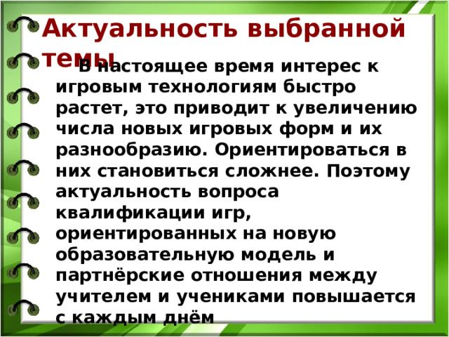 Актуальность выбранной темы  В настоящее время интерес к игровым технологиям быстро растет, это приводит к увеличению числа новых игровых форм и их разнообразию. Ориентироваться в них становиться сложнее. Поэтому актуальность вопроса квалификации игр, ориентированных на новую образовательную модель и партнёрские отношения между учителем и учениками повышается с каждым днём Поэтому актуальность вопроса кваллификации  