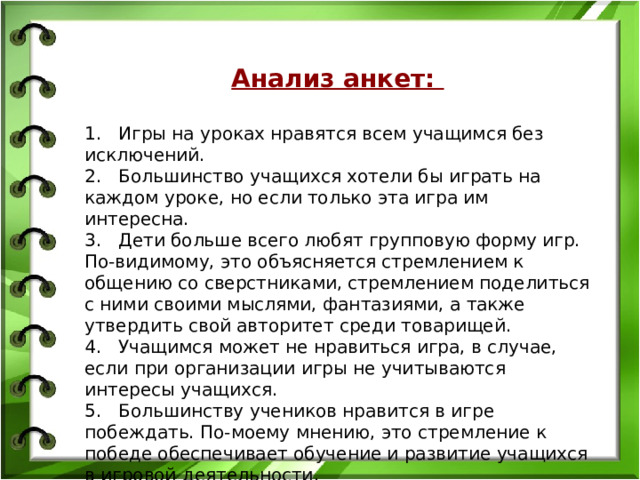 Анализ анкет: 1.   Игры на уроках нравятся всем учащимся без исключений.  2.   Большинство учащихся хотели бы играть на каждом уроке, но если только эта игра им интересна.  3.   Дети больше всего любят групповую форму игр. По-видимому, это объясняется стремлением к общению со сверстниками, стремлением поделиться с ними своими мыслями, фантазиями, а также утвердить свой авторитет среди товарищей.  4.   Учащимся может не нравиться игра, в случае, если при организации игры не учитываются интересы учащихся.  5.   Большинству учеников нравится в игре побеждать. По-моему мнению, это стремление к победе обеспечивает обучение и развитие учащихся в игровой деятельности.   