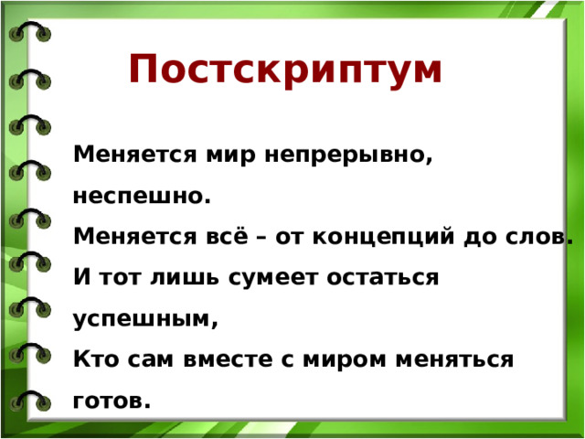 Постскриптум Меняется мир непрерывно, неспешно. Меняется всё – от концепций до слов. И тот лишь сумеет остаться успешным, Кто сам вместе с миром меняться готов. 